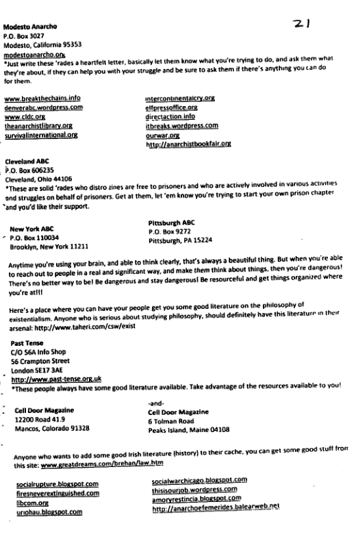 Modesto Ararcho 21 £.0.80x3027 Modesto, Catforna 95353 motestomarchoon e wite these rades 8 hearteletr,Basicaly et e Know What You e iing 10 60, 9nd 4 them what hey e sbout, theycan help you with your sruggle and be sure 10 3K them i there’s anything you can do forthern. [ —— [ES———— e e Py Grtcactonino Cloveland ABC P.0. Box 606235 Clevelond, Oho 44106 “These are 5ol rades who distro tines ae ree o prisoners 0 who are ctvely invoNed i various actiie and siugales on behalfof prisoners. Get a1 them, et e know you’re yig 10 start your ow pison chapter “and you’d ke ther support R s a8 [t rosonn ‘Brookiyn, New York 11211 tsburgh, PA 1521 Anytione youire using your bain, 3 abe o think iearl,tha’s aways 3 beautifl thing. But when you e a0 o teat ot 10 peopl i real 40d signficant way, and make them think about ings, then you’re dangerous! here’s o bette way to bel Be dangerous and st dangerous! Be resourcelul and get things Oganized where. youreattl Here’s place where you can have yourpeopl getyou some §00d Herature on the phiososhy of rstontati. Anyone wh i serious sbout sudying phi0soshy. hovld defntel have tis eratur i thet arsenal g /v aberi.com|csw/exist. PastTerse. /0 564 nfo Shop 56 Crampton Sreet LondonSE17 3AE Dt/ past tense org sk “Thss peaple iways have some good Iterature vallabe. ke advantage of the resources avaiable (0 You! s - ey oo e Mancos, Colorado 91328 Pesks lsland, Maine 04108 ngone wha want 0 dd some good i erature ton) 1o thei cache. You €1 gt some go0d st ror i sit: s greatdreams.com/brshan/ s saciupture bogspotcom sociabwarchicago dogspalcom fresnsveresingyished com hsisounob wordgresscom bxomors amoryrestinch bogsgot com ‘uohau blogspot com hogJanarchoefemeries icareb rel